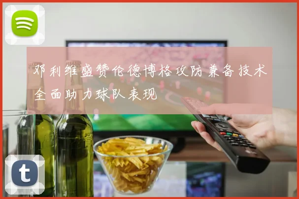 邓利维盛赞伦德博格攻防兼备技术全面助力球队表现