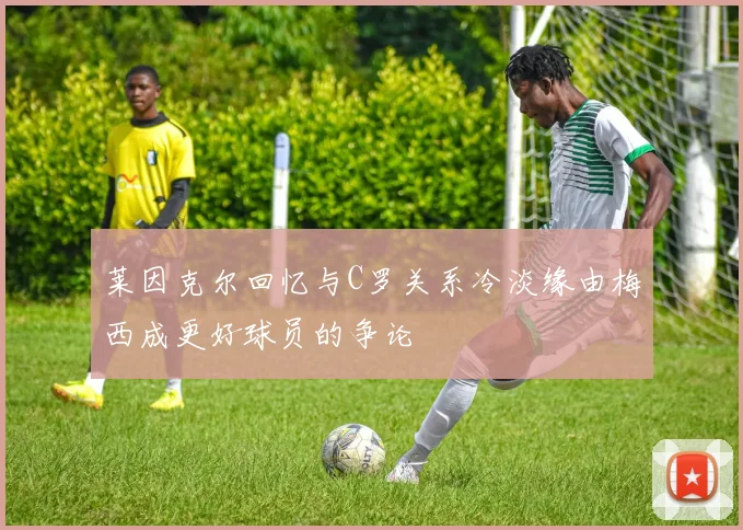 莱因克尔回忆与C罗关系冷淡缘由梅西成更好球员的争论