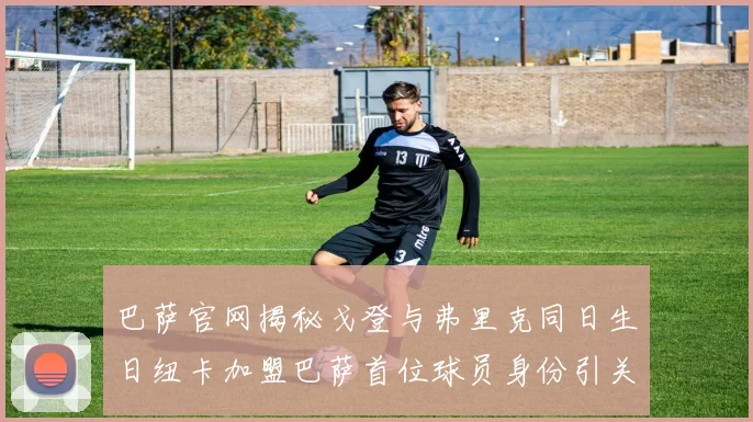 巴萨官网揭秘戈登与弗里克同日生日纽卡加盟巴萨首位球员身份引关注