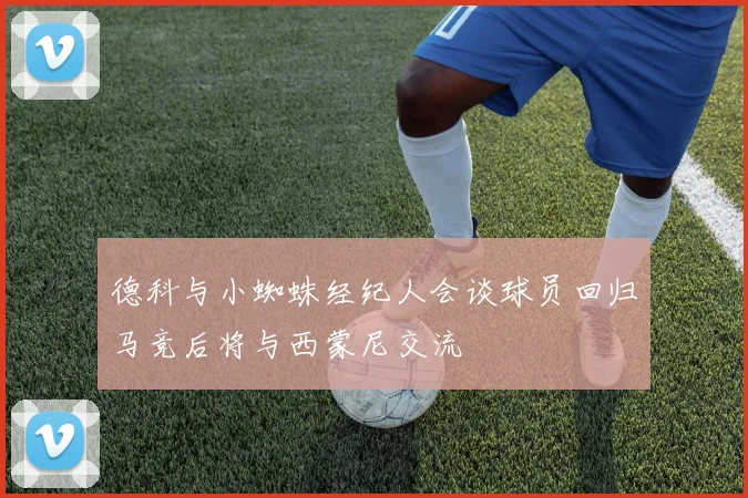 德科与小蜘蛛经纪人会谈球员回归马竞后将与西蒙尼交流