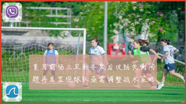 皇马前场三叉戟齐聚后攻防失衡问题再度显现球队亟需调整战术策略