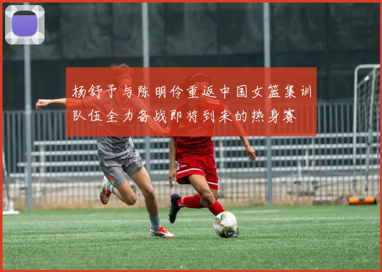 杨舒予与陈明伶重返中国女篮集训队伍全力备战即将到来的热身赛