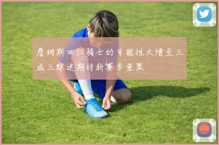 詹姆斯回归骑士的可能性大增至三成三球迷期待新赛季重聚