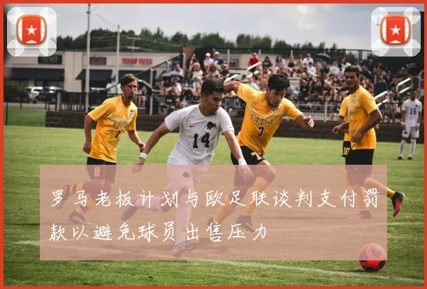 罗马老板计划与欧足联谈判支付罚款以避免球员出售压力