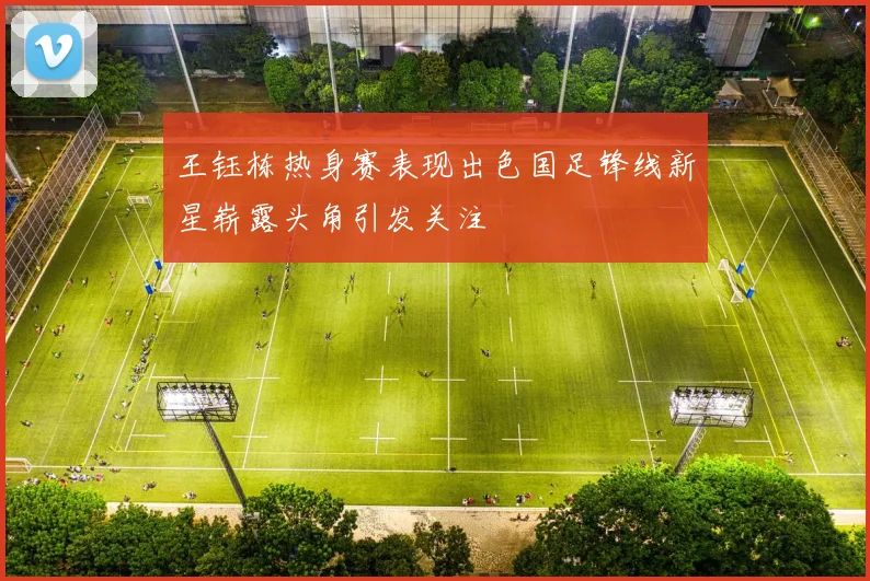 王钰栋热身赛表现出色国足锋线新星崭露头角引发关注