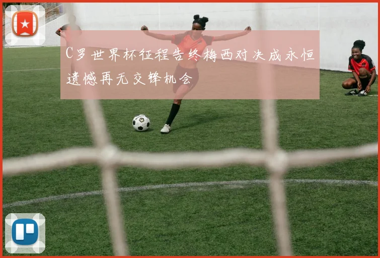 C罗世界杯征程告终梅西对决成永恒遗憾再无交锋机会