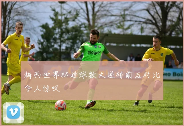 梅西世界杯进球数大逆转前后对比令人惊叹