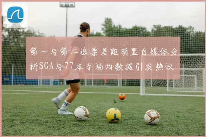 第一与第二选票差距明显自媒体分析SGA与77本季场均数据引发热议