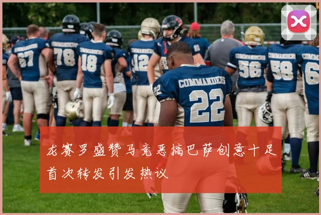 龙赛罗盛赞马竞恶搞巴萨创意十足首次转发引发热议