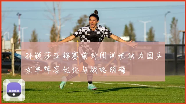 孙颖莎亚锦赛前封闭训练助力国乒女单阵容优化与战略明确