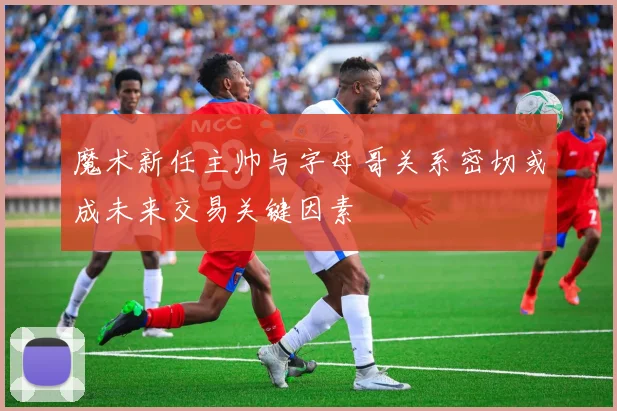 魔术新任主帅与字母哥关系密切或成未来交易关键因素