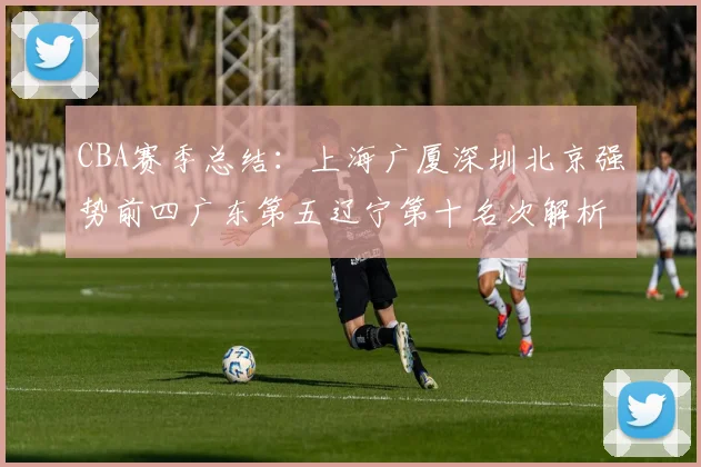 CBA赛季总结：上海广厦深圳北京强势前四广东第五辽宁第十名次解析