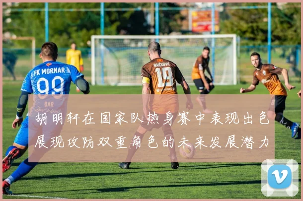 胡明轩在国家队热身赛中表现出色展现攻防双重角色的未来发展潜力