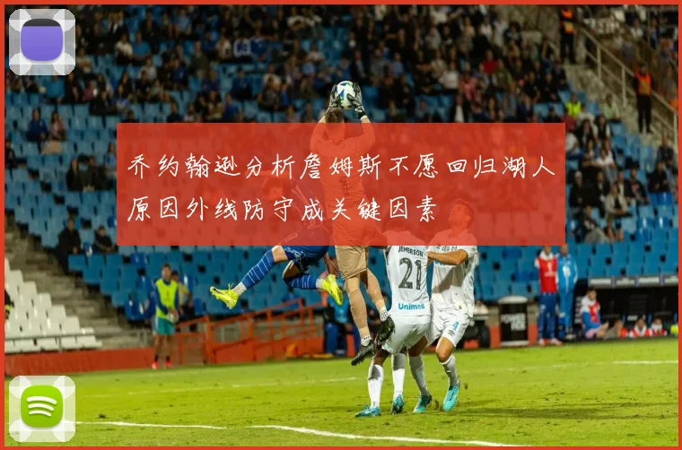 乔约翰逊分析詹姆斯不愿回归湖人原因外线防守成关键因素