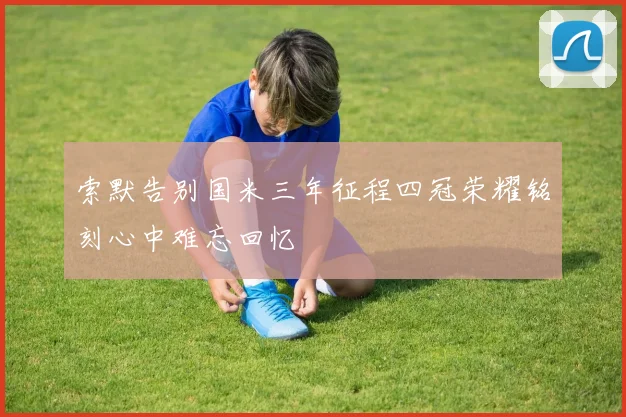 索默告别国米三年征程四冠荣耀铭刻心中难忘回忆