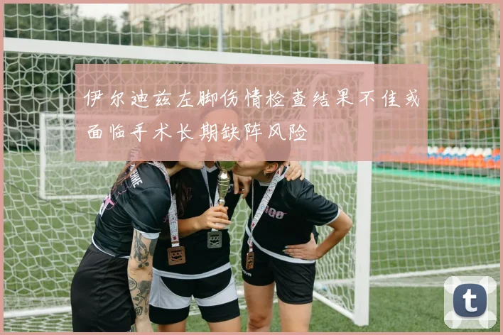 伊尔迪兹左脚伤情检查结果不佳或面临手术长期缺阵风险