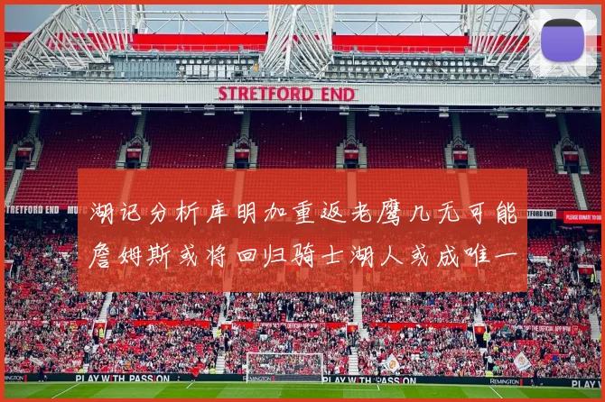 湖记分析库明加重返老鹰几无可能詹姆斯或将回归骑士湖人或成唯一选择