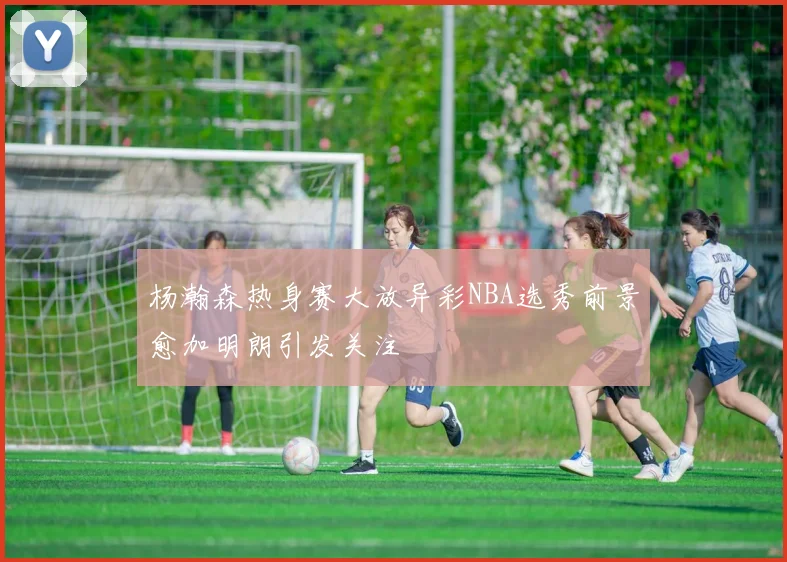 杨瀚森热身赛大放异彩NBA选秀前景愈加明朗引发关注