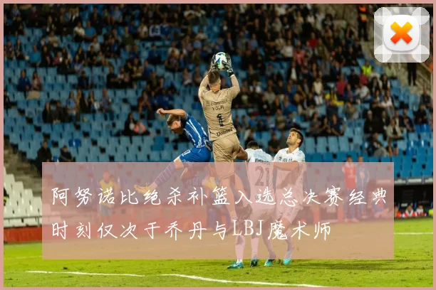 阿努诺比绝杀补篮入选总决赛经典时刻仅次于乔丹与LBJ魔术师