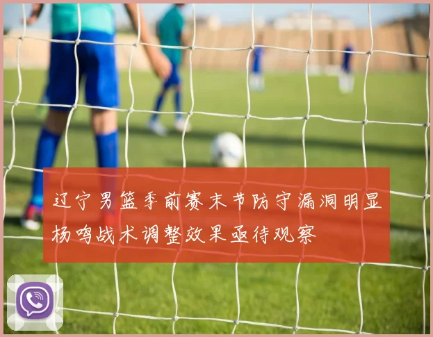 辽宁男篮季前赛末节防守漏洞明显杨鸣战术调整效果亟待观察