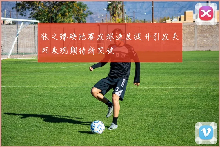 张之臻硬地赛发球速度提升引发美网表现期待新突破